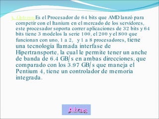 3 .  Opteron: Es el Procesador de 64 bits que AMD lanzó para competir con el Itanium en el mercado de los servidores, este procesador soporta correr aplicaciones de 32 bits y 64 bits tiene 3 modelos la serie 100, el 200 y el 800 que funcionan con uno, 1 a 2,   y 1 a 8 procesadores , tiene una tecnología llamada interfase de Hipertransporte, la cual le permite tener un anche de banda de 6.4 GB/s en ambas direcciones, que comparado con los 3.97 GB/s que maneja el Pentium 4, tiene un controlador de memoria integrada. Atras 