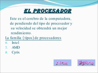 Este es el cerebro de la computadora, de pendiendo del tipo de procesador y  su velocidad se obtendrá un mejor  rendimiento. La familia ( tipos) de procesadores Intel AMD  Cyrix Atras El Procesador   Siguiente 