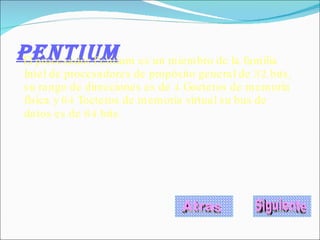 PENTIUM El procesador Pentium es un miembro de la familia Intel de procesadores de propósito general de 32 bits, su rango de direcciones es de 4 Goctetos de memoria física y 64 Toctetos de memoria virtual su bus de datos es de 64 bits.   Atras Siguiente 