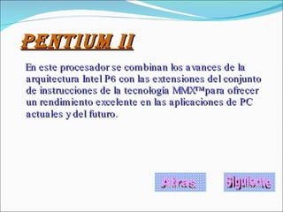 PENTIUM II En este procesador se combinan los avances de la arquitectura Intel P6 con las extensiones del conjunto de instrucciones de la tecnología MMX™ para ofrecer un rendimiento excelente en las aplicaciones de PC actuales y del futuro.   Atras Siguiente 