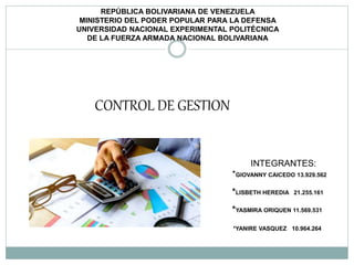 REPÚBLICA BOLIVARIANA DE VENEZUELA
MINISTERIO DEL PODER POPULAR PARA LA DEFENSA
UNIVERSIDAD NACIONAL EXPERIMENTAL POLITÉCNICA
DE LA FUERZA ARMADA NACIONAL BOLIVARIANA
CONTROL DE GESTION
INTEGRANTES:
*GIOVANNY CAICEDO 13.929.562
*LISBETH HEREDIA 21.255.161
*YASMIRA ORIQUEN 11.569.531
*YANIRE VASQUEZ 10.964.264
 