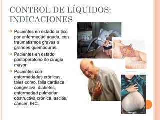 CONTROL DE LÍQUIDOS:
INDICACIONES
 Pacientes en estado crítico
por enfermedad aguda, con
traumatismos graves o
grandes quemaduras.
 Pacientes en estado
postoperatorio de cirugía
mayor.
 Pacientes con
enfermedades crónicas,
tales como, falla cardiaca
congestiva, diabetes,
enfermedad pulmonar
obstructiva crónica, ascitis,
cáncer, IRC.
 
 