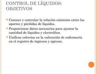 CONTROL DE LÍQUIDOS:
OBJETIVOS
 Conocer y controlar la relación existente entre los
aportes y pérdidas de líquidos.
 Proporcionar datos necesarios para ajustar la
cantidad de líquidos y electrolitos.
 Unificar criterios en la valoración de enfermería
en el registro de ingresos y egresos.
 