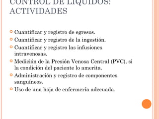 CONTROL DE LÍQUIDOS:
ACTIVIDADES
 Cuantificar y registro de egresos.
 Cuantificar y registro de la ingestión.
 Cuantificar y registro las infusiones
intravenosas.
 Medición de la Presión Venosa Central (PVC), si
la condición del paciente lo amerita.  
 Administración y registro de componentes
sanguíneos.
 Uso de una hoja de enfermería adecuada.
 