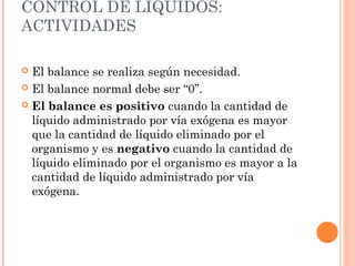 CONTROL DE LÍQUIDOS:
ACTIVIDADES
 El balance se realiza según necesidad.
 El balance normal debe ser “0”.
 El balance es positivo cuando la cantidad de
líquido administrado por vía exógena es mayor
que la cantidad de líquido eliminado por el
organismo y es negativo cuando la cantidad de
líquido eliminado por el organismo es mayor a la
cantidad de líquido administrado por vía
exógena.
 