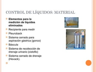 CONTROL DE LÍQUIDOS: MATERIAL
 Elementos para la
medición de líquidos
eliminados
 Recipiente para medir
 Pleuroback
 Sistema cerrado para
aspiración gástrica (gonco)
 Báscula
 Sistema de recolección de
drenaje urinario (cistoflo)
 Sistema cerrado de drenaje
(Hevack).
  
 
