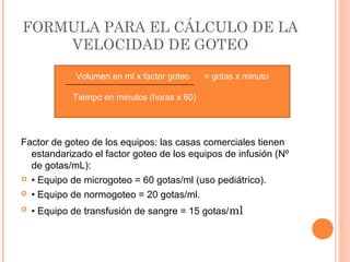 FORMULA PARA EL CÁLCULO DE LA
VELOCIDAD DE GOTEO
Factor de goteo de los equipos: las casas comerciales tienen
estandarizado el factor goteo de los equipos de infusión (Nº
de gotas/mL):
 • Equipo de microgoteo = 60 gotas/ml (uso pediátrico).
 • Equipo de normogoteo = 20 gotas/ml.
 • Equipo de transfusión de sangre = 15 gotas/ml
Volumen en ml x factor goteo = gotas x minuto
Tiempo en minutos (horas x 60)
 