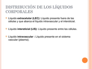 DISTRIBUCIÓN DE LOS LÍQUIDOS
CORPORALES
 Líquido extracelular (LEC): Líquido presente fuera de las
células y que abarca el líquido intravascular y el intersticial.
 Líquido intersticial (LIS): Líquido presente entre las células.
 Líquido intravascular : Líquido presente en el sistema
vascular (plasma).
 