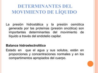DETERMINANTES DEL
MOVIMIENTO DE LÍQUIDO
La presión hidrostática y la presión osmótica
generada por las proteínas (presión oncótica) son
importantes determinantes del movimiento de
líquido a través del endotelio capilar.
Balance hidroelectrolitico
Estado en que el agua y sus solutos, están en
proporciones y concentraciones normales y en los
compartimentos apropiados del cuerpo.
 