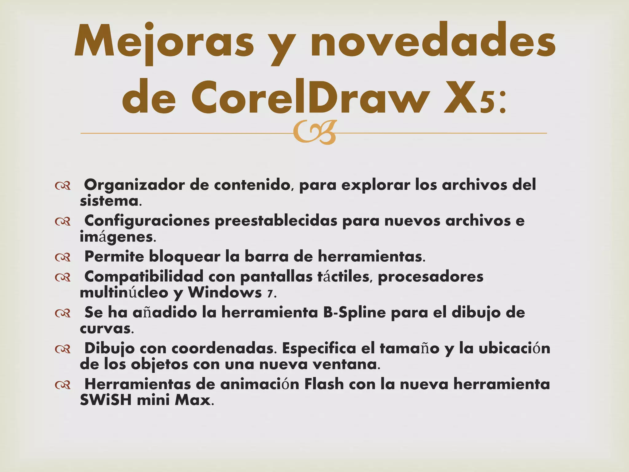 
 Organizador de contenido, para explorar los archivos del
sistema.
 Configuraciones preestablecidas para nuevos archivos e
imágenes.
 Permite bloquear la barra de herramientas.
 Compatibilidad con pantallas táctiles, procesadores
multinúcleo y Windows 7.
 Se ha añadido la herramienta B-Spline para el dibujo de
curvas.
 Dibujo con coordenadas. Especifica el tamaño y la ubicación
de los objetos con una nueva ventana.
 Herramientas de animación Flash con la nueva herramienta
SWiSH mini Max.
Mejoras y novedades
de CorelDraw X5:
 