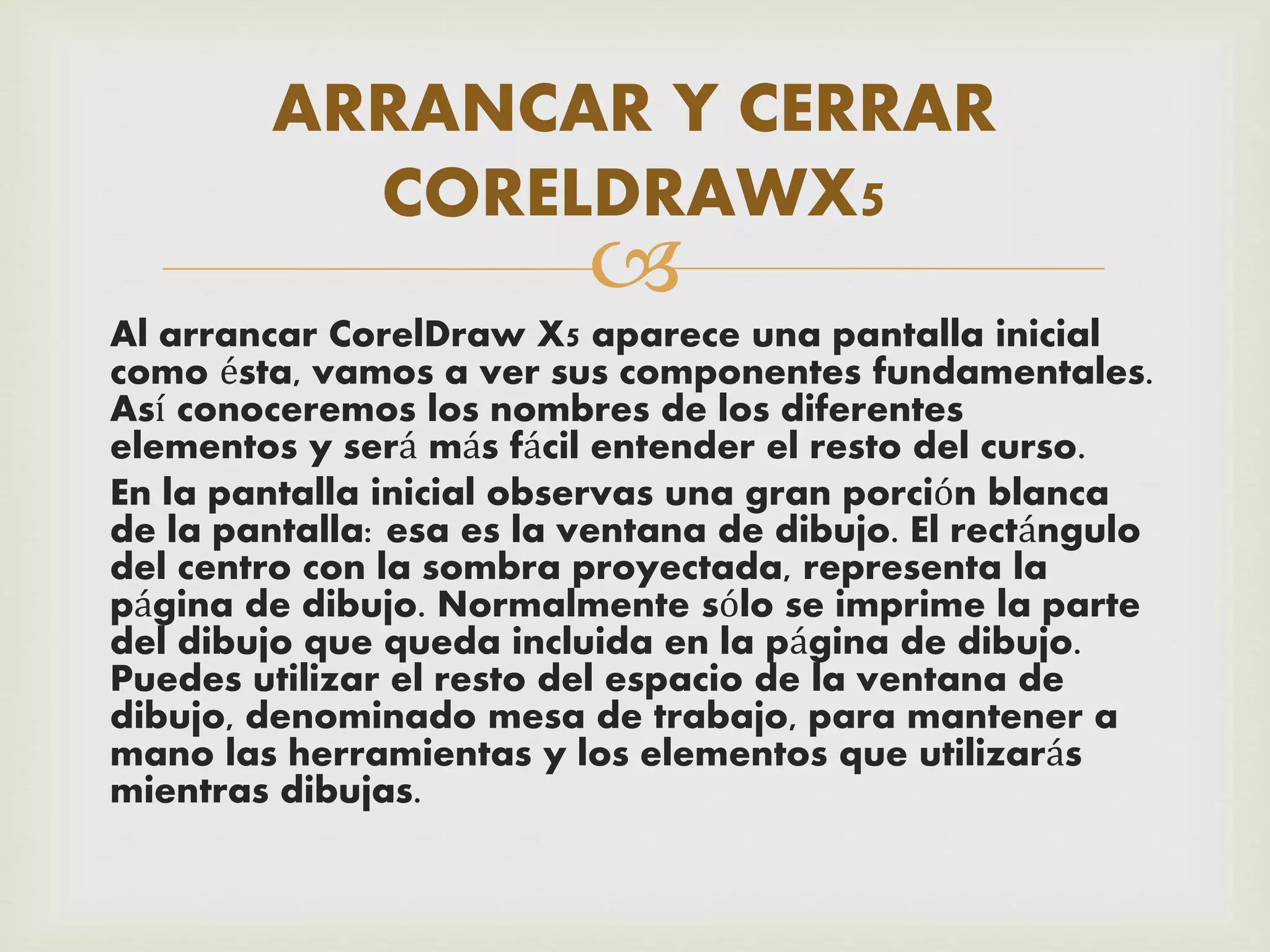 
Al arrancar CorelDraw X5 aparece una pantalla inicial
como ésta, vamos a ver sus componentes fundamentales.
Así conoceremos los nombres de los diferentes
elementos y será más fácil entender el resto del curso.
En la pantalla inicial observas una gran porción blanca
de la pantalla: esa es la ventana de dibujo. El rectángulo
del centro con la sombra proyectada, representa la
página de dibujo. Normalmente sólo se imprime la parte
del dibujo que queda incluida en la página de dibujo.
Puedes utilizar el resto del espacio de la ventana de
dibujo, denominado mesa de trabajo, para mantener a
mano las herramientas y los elementos que utilizarás
mientras dibujas.
ARRANCAR Y CERRAR
CORELDRAWX5
 