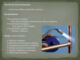 Elección de material adecuado.
•Aceros inoxidables o materiales cerámicos.
Recubrimientos:
Recubrimiento metálico:
•Baño de cinc fundido o depositar cinc sobre su superficie.
 Recubrimiento inorgánico
• Fina capa de vidrio fundido.
 Recubrimiento orgánico
•Pinturas y Plásticos.
Diseño: normas de diseño.
 Unión por soldadura
 Materiales galvánicamente similares.
 No ángulos pronunciados en tuberías.
 Calcular secciones en estructuras.
 Tanques y depósitos con desagües.
 Inspecciones periódicas.
 