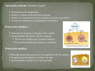 Alteración entorno: Normas a seguir:
 Disminución de temperatura.
 Reducir oxígeno en disoluciones acuosas.
 Reducir la concentración de ión cloruro en aceros inoxidables.
 Adición de inhibidores (catalizadores de retardo)
Protección catódica:.
 Situación de la pieza a proteger como cátodo.
 Suministrando electrones: De dos maneras:
 Protección catódica por corriente impresa.
 Protección catódica por ánodo de sacrificio.
Protección anódica:
Películas protectoras pasivas en las superficies de los metales.
 Se aplica una densidad de corriente elevada
 Inconveniente: roturas en la capa pasivada.
 