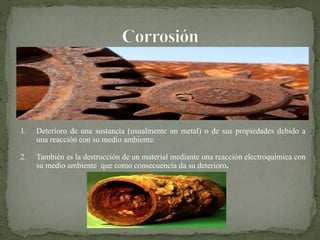 1. Deterioro de una sustancia (usualmente un metal) o de sus propiedades debido a
una reacción con su medio ambiente.
2. También es la destrucción de un material mediante una reacción electroquímica con
su medio ambiente que como consecuencia da su deterioro.
 