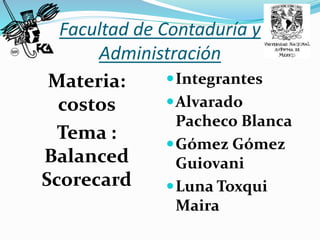 Facultad de Contaduría y
Administración
Materia:
costos
Tema :
Balanced
Scorecard
Integrantes
Alvarado
Pacheco Blanca
Gómez Gómez
Guiovani
Luna Toxqui
Maira
 