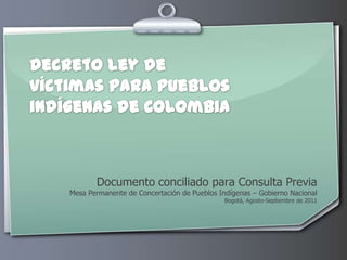 decreto ley de víctimas para pueblos indígenas de Colombia Documento conciliado para Consulta Previa Mesa Permanente de Concertación de Pueblos Indígenas – Gobierno Nacional Bogotá, Agosto-Septiembre de 2011 