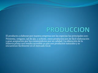 El producto a elaborar por nuestra empresa son las especias las principales son:
Pimienta, orégano, sal de ajo, y achiote, estos productos son de fácil elaboración
y gran aceptación por los consumidores por su calidad. La obtención de la
materia prima nos resulta accesible ya que son productos naturales y se
encuentran fácilmente en el mercado local.
 