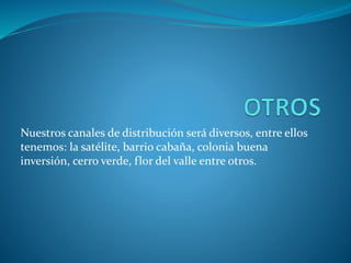 Nuestros canales de distribución será diversos, entre ellos
tenemos: la satélite, barrio cabaña, colonia buena
inversión, cerro verde, flor del valle entre otros.
 