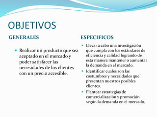 OBJETIVOS
GENERALES ESPECIFICOS
 Realizar un producto que sea
aceptado en el mercado y
poder satisfacer las
necesidades de los clientes
con un precio accesible.
 Llevar a cabo una investigación
que cumpla con los estándares de
eficiencia y calidad logrando de
esta manera mantener o aumentar
la demanda en el mercado.
 Identificar cuales son las
costumbres y necesidades que
presentan nuestros posibles
clientes.
 Plantear estrategias de
comercialización y promoción
según la demanda en el mercado.
 