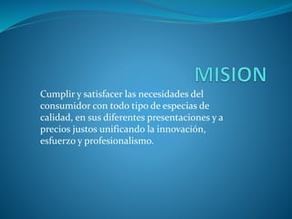 Cumplir y satisfacer las necesidades del
consumidor con todo tipo de especias de
calidad, en sus diferentes presentaciones y a
precios justos unificando la innovación,
esfuerzo y profesionalismo.
 