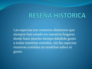 Las especias son nuestros alimentos que
siempre han estado en nuestros hogares
desde hace mucho tiempo dándole gusto
a todas nuestras comidas, sin las especias
nuestras comidas no tendrían sabor ni
gusto.
 