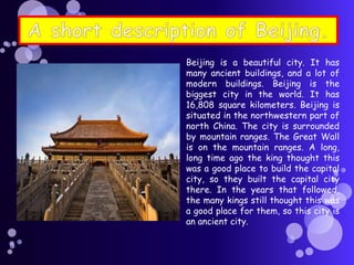 Beijing is a beautiful city. It has
many ancient buildings, and a lot of
modern buildings. Beijing is the
biggest city in the world. It has
16,808 square kilometers. Beijing is
situated in the northwestern part of
north China. The city is surrounded
by mountain ranges. The Great Wall
is on the mountain ranges. A long,
long time ago the king thought this
was a good place to build the capital
city, so they built the capital city
there. In the years that followed,
the many kings still thought this was
a good place for them, so this city is
an ancient city.
 