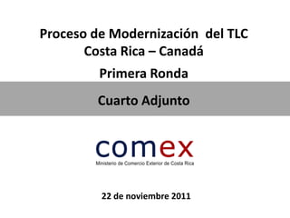 Proceso de Modernización del TLC
       Costa Rica – Canadá
         Primera Ronda
        Cuarto Adjunto




         22 de noviembre 2011
 