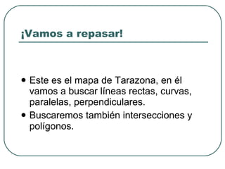 ¡Vamos a repasar! Este es el mapa de Tarazona, en él vamos a buscar líneas rectas, curvas, paralelas, perpendiculares. Buscaremos también intersecciones y polígonos. 
