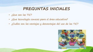 PREGUNTAS INICIALES
• ¿Que son las TIC?
• ¿Que tecnología conoces para el área educativa?
• ¿Cuáles son las ventajas y desventajas del uso de las TIC?