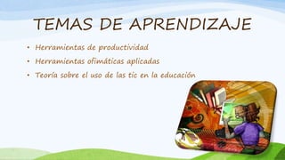 TEMAS DE APRENDIZAJE
• Herramientas de productividad
• Herramientas ofimáticas aplicadas
• Teoría sobre el uso de las tic en la educación