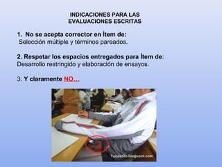 INDICACIONES PARA LAS
EVALUACIONES ESCRITAS
1. No se acepta corrector en Ítem de:
Selección múltiple y términos pareados.
2. Respetar los espacios entregados para Ítem de:
Desarrollo restringido y elaboración de ensayos.
3. Y claramente NO…
 