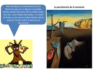 Me introduje en la persistencia de la
Memoria para ver si alguien recordaba
dónde estaba Dalí, pero allí no había nadie,
tan solo unos relojes derretidos , un árbol
sin hojas y una mosca ¿sabes dónde está la
mosca?. Pincha sobre la lámina y la
descubrirás

La persistencia de la memoria

13

 