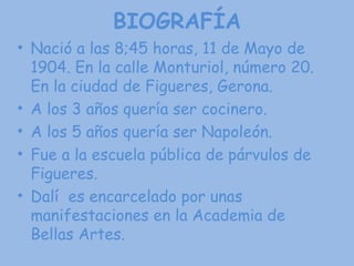 BIOGRAFÍA Nació a las 8;45 horas, 11 de Mayo de 1904. En la calle Monturiol, número 20. En la ciudad de Figueres, Gerona.  A los 3 años quería ser cocinero. A los 5 años quería ser Napoleón. Fue a la escuela pública de párvulos de Figueres. Dalí  es encarcelado por unas manifestaciones en la Academia de Bellas Artes. 
