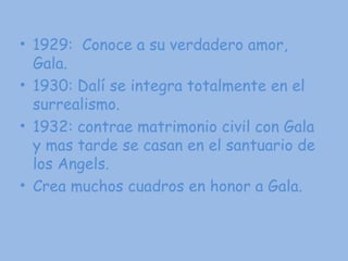 1929:  Conoce a su verdadero amor, Gala. 1930: Dalí se integra totalmente en el surrealismo. 1932: contrae matrimonio civil con Gala y mas tarde se casan en el santuario de los Angels. Crea muchos cuadros en honor a Gala. 