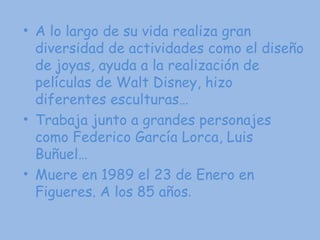 A lo largo de su vida realiza gran diversidad de actividades como el diseño de joyas, ayuda a la realización de películas de Walt Disney, hizo diferentes esculturas… Trabaja junto a grandes personajes como Federico García Lorca, Luis Buñuel… Muere en 1989 el 23 de Enero en Figueres. A los 85 años . 