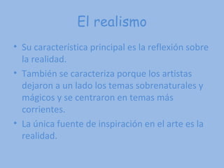 El realismo Su característica principal es la reflexión sobre la realidad. También se caracteriza porque los artistas dejaron a un lado los temas sobrenaturales y mágicos y se centraron en temas más corrientes.  La única fuente de inspiración en el arte es la realidad.  