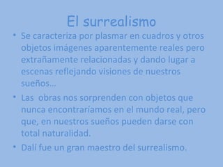 El surrealismo Se caracteriza por plasmar en cuadros y otros objetos imágenes aparentemente reales pero extrañamente relacionadas y dando lugar a escenas reflejando visiones de nuestros sueños… Las  obras nos sorprenden con objetos que nunca encontraríamos en el mundo real, pero que, en nuestros sueños pueden darse con total naturalidad.  Dalí fue un gran maestro del surrealismo.   