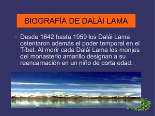 BIOGRAFÍA DE DALÁI LAMA Desde 1642 hasta 1959 los Dalái Lama ostentaron además el poder temporal en el Tíbet. Al morir cada Dalái Lama los monjes del monasterio amarillo designan a su reencarnación en un niño de corta edad. BIOGRAFÍA DE DALÁI LAMA 