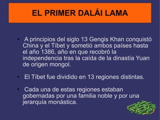 A principios del siglo 13 Gengis Khan conquistó China y el Tíbet y sometió ambos países hasta el año 1386, año en que recobró la independencia tras la caída de la dinastía Yuan de origen mongol. El Tíbet fue dividido en 13 regiones distintas. Cada una de estas regiones estaban gobernadas por una familia noble y por una jerarquía monástica. EL PRIMER DALÁI LAMA 