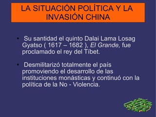 Su santidad el quinto Dalai Lama Losag Gyatso ( 1617 – 1682 ),  El Grande,  fue proclamado el rey del Tíbet. Desmilitarizó totalmente el país promoviendo el desarrollo de las instituciones monásticas y continuó con la política de la No - Violencia. LA SITUACIÓN POLÍTICA Y LA  INVASIÓN CHINA 