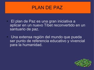 El plan de Paz es una gran iniciativa a aplicar en un nuevo Tíbet reconvertido en un santuario de paz. Una extensa región del mundo que pueda ser punto de referencia educativo y vivencial para la humanidad.  PLAN DE PAZ  