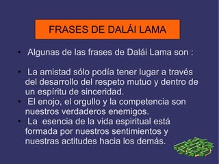 FRASES DE DALÁI LAMA Algunas de las frases de Dalái Lama son : La amistad sólo podía tener lugar a través del desarrollo del respeto mutuo y dentro de un espíritu de sinceridad. El enojo, el orgullo y la competencia son nuestros verdaderos enemigos. La  esencia de la vida espiritual está formada por nuestros sentimientos y nuestras actitudes hacia los demás. FRASES DE DALÁI LAMA 