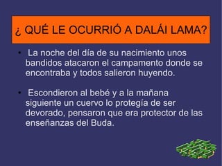 ¿ QUÉ LE OCURRIÓ A DALÁI LAMA ? La noche del día de su nacimiento unos bandidos atacaron el campamento donde se encontraba y todos salieron huyendo. Escondieron al bebé y a la mañana siguiente un cuervo lo protegía de ser devorado, pensaron que era protector de las enseñanzas del Buda. ¿ QUÉ LE OCURRIÓ A DALÁI LAMA? 
