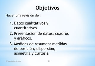 Objetivos
1. Datos cualitativos y
cuantitativos.
2. Presentación de datos: cuadros
y gráficos.
3. Medidas de resumen: medidas
de posición, dispersión,
asimetría y curtosis.
Hacer una revisión de :
Presentación de datos 3
 