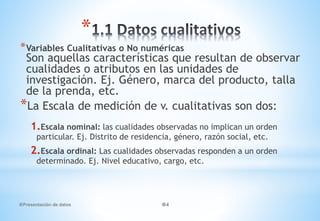 Presentación de datos 4
*
*Variables Cualitativas o No numéricas
Son aquellas características que resultan de observar
cualidades o atributos en las unidades de
investigación. Ej. Género, marca del producto, talla
de la prenda, etc.
*La Escala de medición de v. cualitativas son dos:
1.Escala nominal: las cualidades observadas no implican un orden
particular. Ej. Distrito de residencia, género, razón social, etc.
2.Escala ordinal: Las cualidades observadas responden a un orden
determinado. Ej. Nivel educativo, cargo, etc.
 
