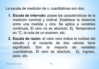 1. Escala de intervalo: posee las características de la
medición nominal y ordinal. Establece la distancia
entre una medida y otra. Se aplica a variables
continuas. El cero no es absoluto. Ej. Temperatura
en °C, la nota de un examen, etc.
2. Escala de razón: el valor cero indica la nulidad del
estudio y el cociente de dos valores tiene
significado. Son la mayoría de variables
cuantitativas. El cero es absoluto. Ej. Ingreso,
peso, etc.
La escala de medición de v. cuantitativas son dos:
Presentación de datos 6
 