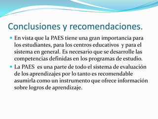 Conclusiones y recomendaciones.
 En vista que la PAES tiene una gran importancia para
  los estudiantes, para los centros educativos y para el
  sistema en general. Es necesario que se desarrolle las
  competencias definidas en los programas de estudio.
 La PAES es una parte de todo el sistema de evaluación
  de los aprendizajes por lo tanto es recomendable
  asumirla como un instrumento que ofrece información
  sobre logros de aprendizaje.
 