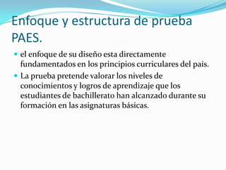 Enfoque y estructura de prueba
PAES.
 el enfoque de su diseño esta directamente
  fundamentados en los principios curriculares del país.
 La prueba pretende valorar los niveles de
  conocimientos y logros de aprendizaje que los
  estudiantes de bachillerato han alcanzado durante su
  formación en las asignaturas básicas.
 