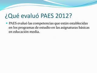 ¿Qué evaluó PAES 2012?
 PAES evaluó las competencias que están establecidas
 en los programas de estudio en las asignaturas básicas
 en educación media.
 