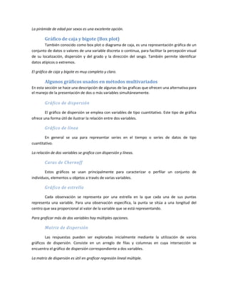 La pirámide de edad por sexos es una excelente opción.
Gráfico de caja y bigote (Box plot)
También conocido como box plot o diagrama de caja, es una representación gráfica de un
conjunto de datos o valores de una variable discreta o continua, para facilitar la percepción visual
de su localización, dispersión y del grado y la dirección del sesgo. También permite identificar
datos atípicos o extremos.
El gráfico de caja y bigote es muy completo y claro.
Algunos gráficos usados en métodos multivariados
En esta sección se hace una descripción de algunas de las graficas que ofrecen una alternativa para
el manejo de la presentación de dos o más variables simultáneamente.
Gráfico de dispersión
El gráfico de dispersión se emplea con variables de tipo cuantitativo. Este tipo de gráfica
ofrece una forma útil de ilustrar la relación entre dos variables.
Gráfico de línea
En general se usa para representar series en el tiempo o series de datos de tipo
cuantitativo.
La relación de dos variables se grafica con dispersión y líneas.
Caras de Chernoff
Estos gráficos se usan principalmente para caracterizar o perfilar un conjunto de
individuos, elementos u objetos a través de varias variables.
Gráfico de estrella
Cada observación se representa por una estrella en la que cada una de sus puntas
representa una variable. Para una observación específica, la punta se sitúa a una longitud del
centro que sea proporcional al valor de la variable que se está representando.
Para graficar más de dos variables hay múltiples opciones.
Matriz de dispersión
Las respuestas pueden ser exploradas inicialmente mediante la utilización de varios
gráficos de dispersión. Consiste en un arreglo de filas y columnas en cuya intersección se
encuentra el gráfico de dispersión correspondiente a dos variables.
La matriz de dispersión es útil en graficar regresión lineal múltiple.
 